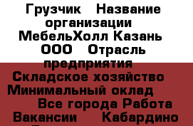 Грузчик › Название организации ­ МебельХолл-Казань, ООО › Отрасль предприятия ­ Складское хозяйство › Минимальный оклад ­ 18 000 - Все города Работа » Вакансии   . Кабардино-Балкарская респ.